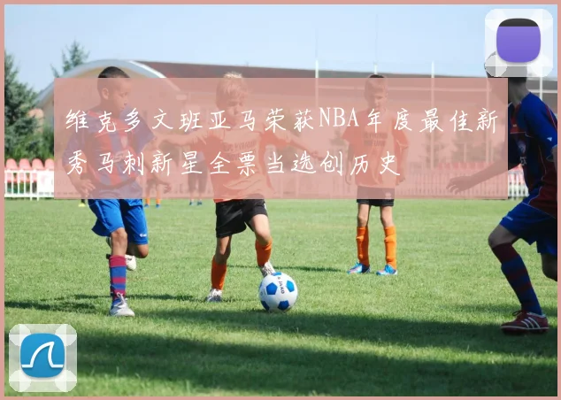 维克多文班亚马荣获NBA年度最佳新秀马刺新星全票当选创历史