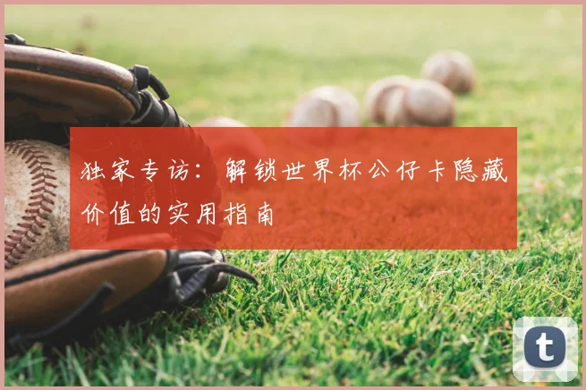 独家专访：解锁世界杯公仔卡隐藏价值的实用指南