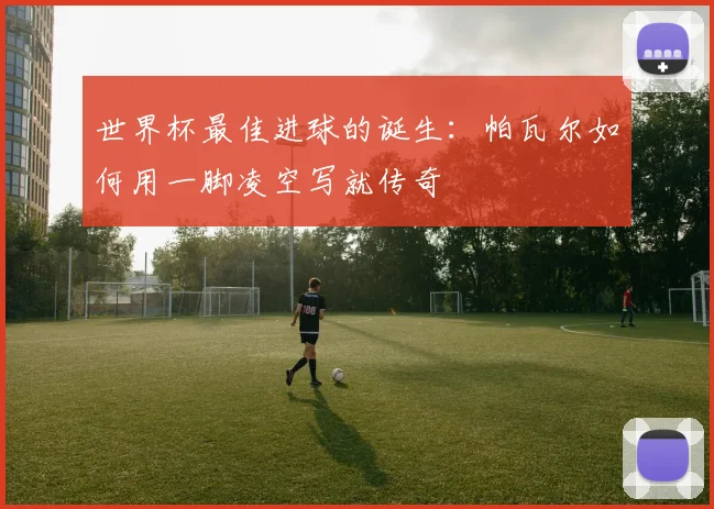 世界杯最佳进球的诞生：帕瓦尔如何用一脚凌空写就传奇