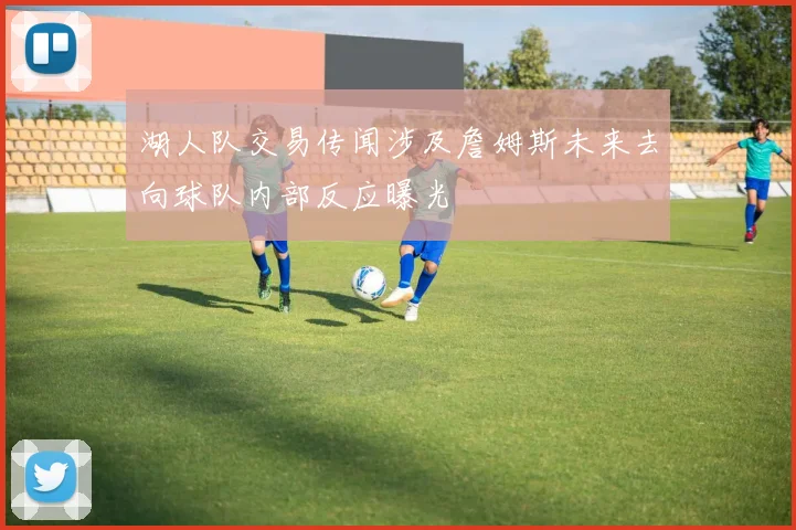湖人队交易传闻涉及詹姆斯未来去向球队内部反应曝光