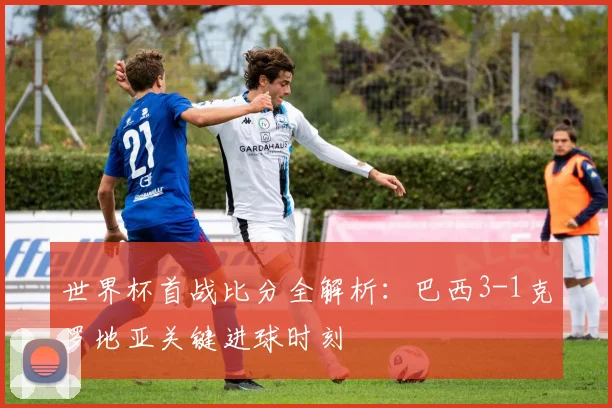 世界杯首战比分全解析：巴西3-1克罗地亚关键进球时刻