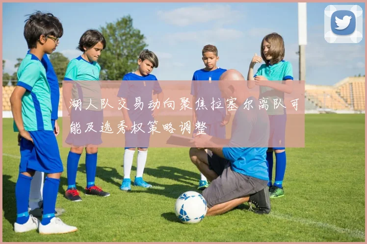 湖人队交易动向聚焦拉塞尔离队可能及选秀权策略调整