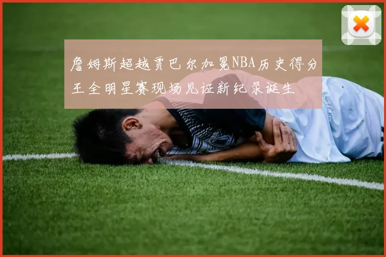 詹姆斯超越贾巴尔加冕NBA历史得分王全明星赛现场见证新纪录诞生