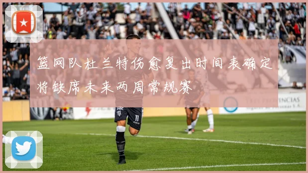 篮网队杜兰特伤愈复出时间表确定将缺席未来两周常规赛