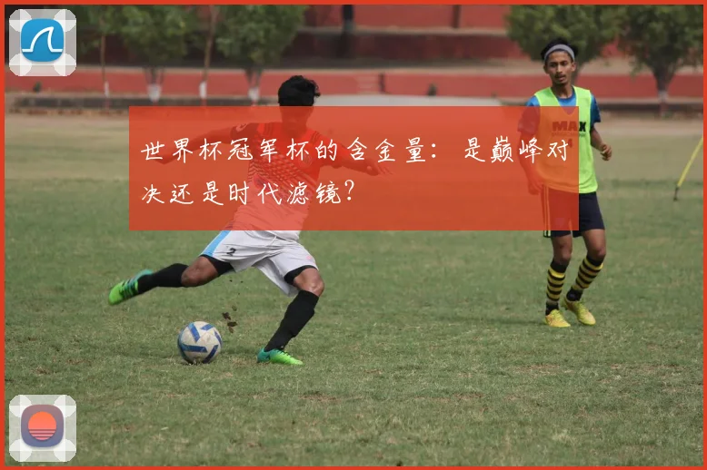 世界杯冠军杯的含金量：是巅峰对决还是时代滤镜？