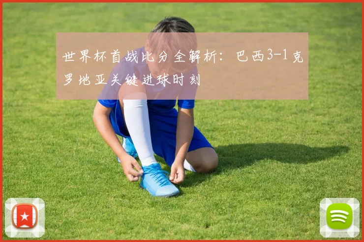 世界杯首战比分全解析：巴西3-1克罗地亚关键进球时刻