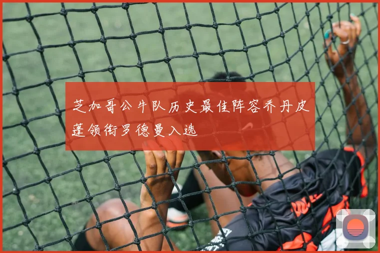 芝加哥公牛队历史最佳阵容乔丹皮蓬领衔罗德曼入选
