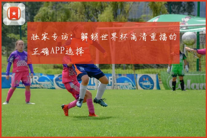 独家专访：解锁世界杯高清重播的正确APP选择