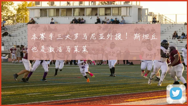 本赛季三大罗马尼亚外援 ！斯坦丘也是激活马莱莱