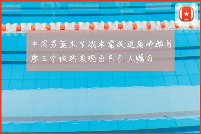 中国男篮末节战术需改进庞峥麟与廖三宁依然表现出色引人瞩目