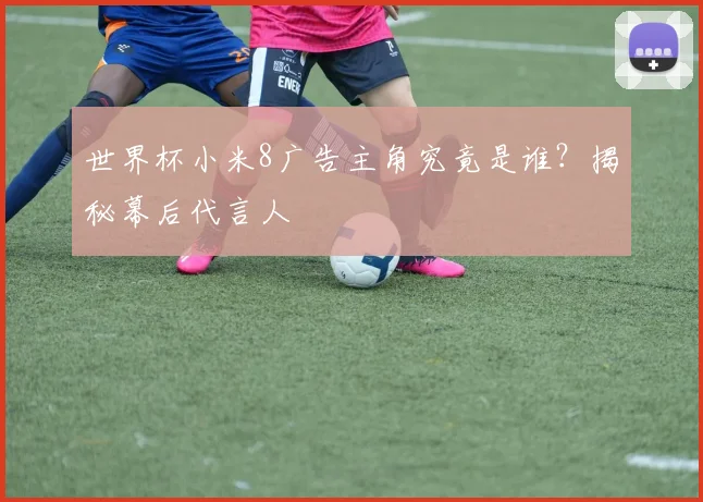 世界杯小米8广告主角究竟是谁？揭秘幕后代言人