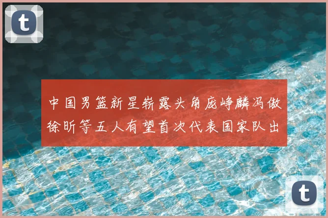 中国男篮新星崭露头角庞峥麟冯傲徐昕等五人有望首次代表国家队出战