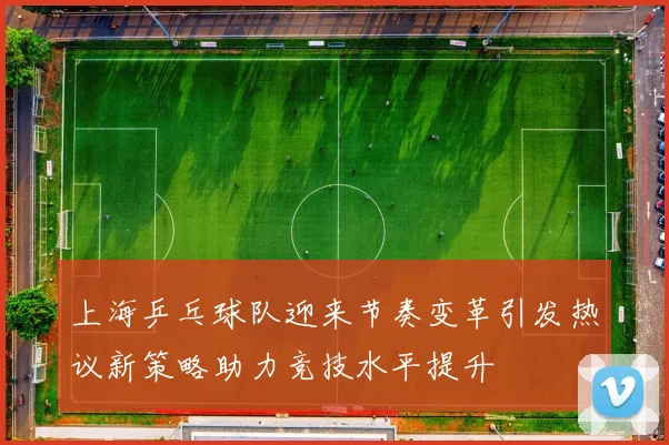 上海乒乓球队迎来节奏变革引发热议新策略助力竞技水平提升