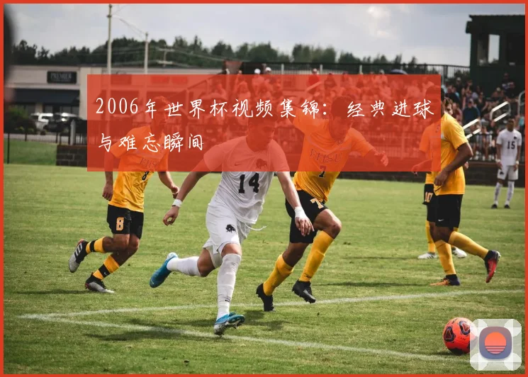 2006年世界杯视频集锦:经典进球与难忘瞬间