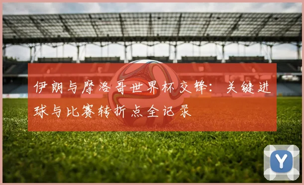 伊朗与摩洛哥世界杯交锋：关键进球与比赛转折点全记录