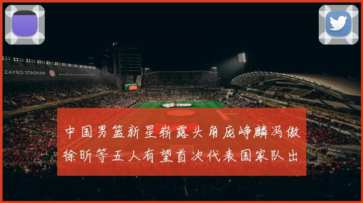 中国男篮新星崭露头角庞峥麟冯傲徐昕等五人有望首次代表国家队出战
