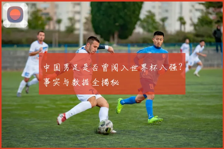 中国男足是否曾闯入世界杯八强？事实与数据全揭秘