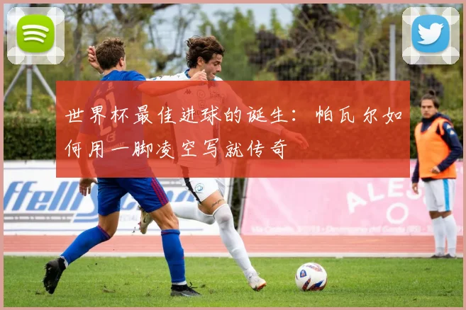 世界杯最佳进球的诞生：帕瓦尔如何用一脚凌空写就传奇