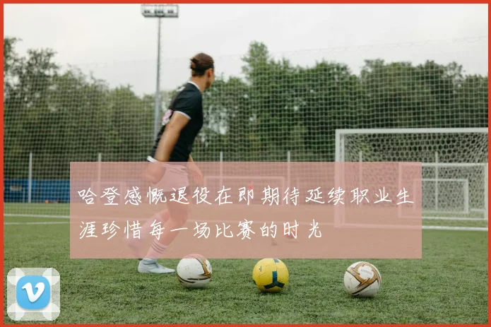 哈登感慨退役在即期待延续职业生涯珍惜每一场比赛的时光