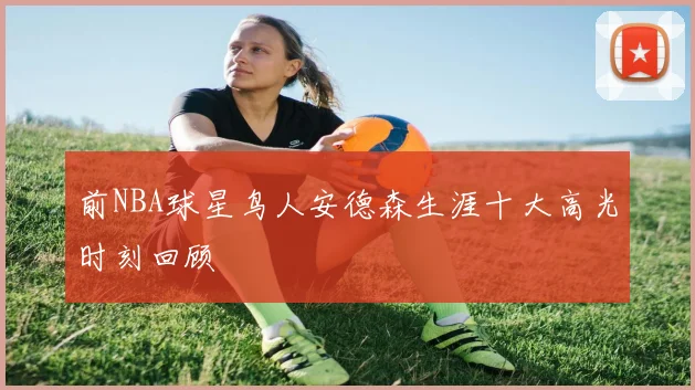 前NBA球星鸟人安德森生涯十大高光时刻回顾