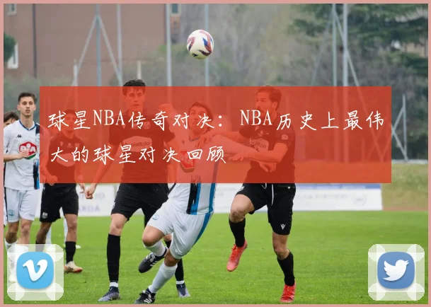 球星NBA传奇对决：NBA历史上最伟大的球星对决回顾