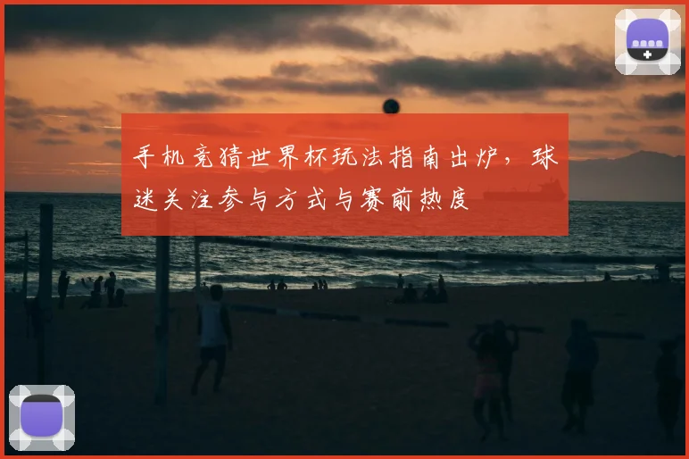 手机竞猜世界杯玩法指南出炉，球迷关注参与方式与赛前热度