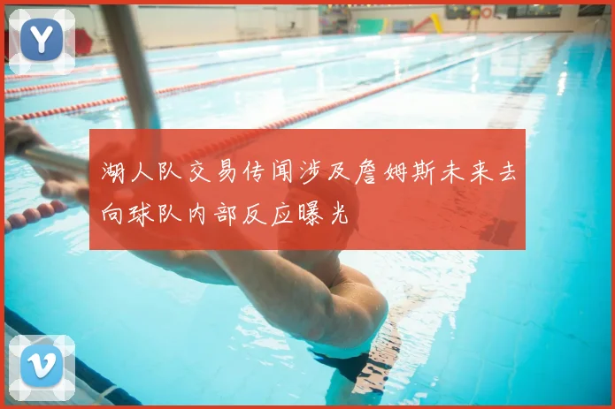 湖人队交易传闻涉及詹姆斯未来去向球队内部反应曝光